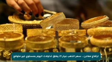 ارتفاع مفاجئ.. سعر الذهب عيار 21 يغلق تداولات اليوم بمستوى غير متوقع